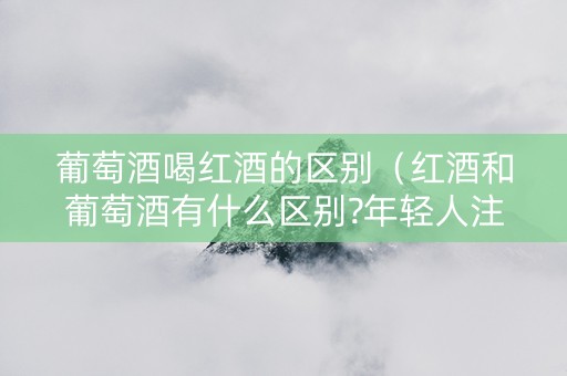 葡萄酒喝红酒的区别（红酒和葡萄酒有什么区别?年轻人注意!）