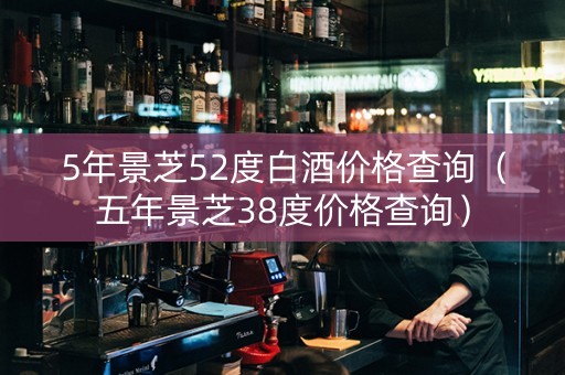 5年景芝52度白酒价格查询（五年景芝38度价格查询）