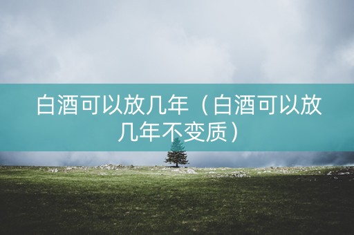 白酒可以放几年（白酒可以放几年不变质）