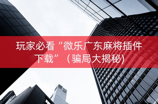 玩家必看“微乐广东麻将插件下载”（骗局大揭秘)
