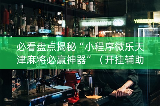 必看盘点揭秘“小程序微乐天津麻将必赢神器”（开挂辅助插件)