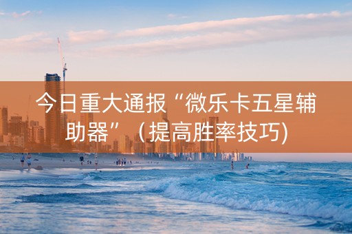 今日重大通报“微乐卡五星辅助器”（提高胜率技巧)