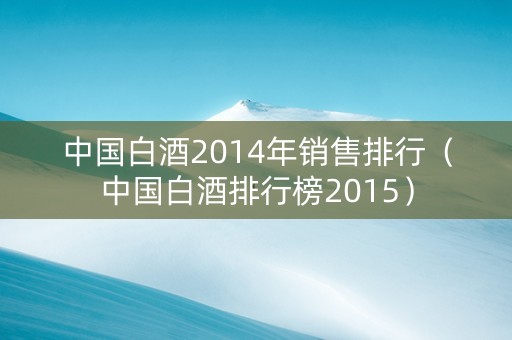 中国白酒2014年销售排行（中国白酒排行榜2015）