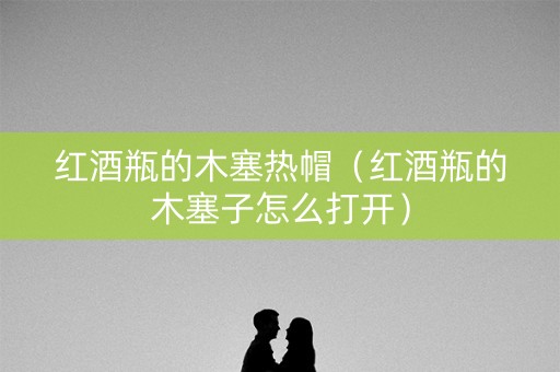 红酒瓶的木塞热帽（红酒瓶的木塞子怎么打开）