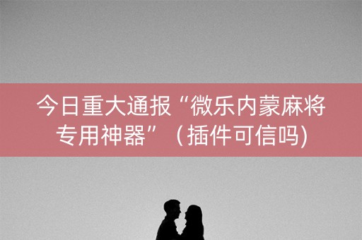 今日重大通报“微乐内蒙麻将专用神器”（插件可信吗)