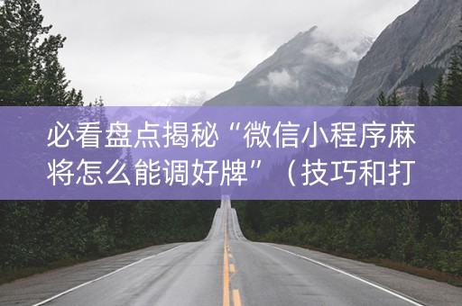 必看盘点揭秘“微信小程序麻将怎么能调好牌”（技巧和打好牌方法)