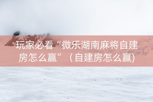 玩家必看“微乐湖南麻将自建房怎么赢”（自建房怎么赢)