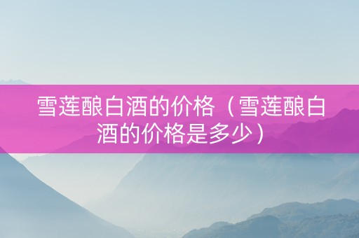 雪莲酿白酒的价格（雪莲酿白酒的价格是多少）