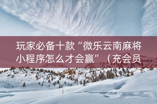 玩家必备十款“微乐云南麻将小程序怎么才会赢”（充会员胜率高)