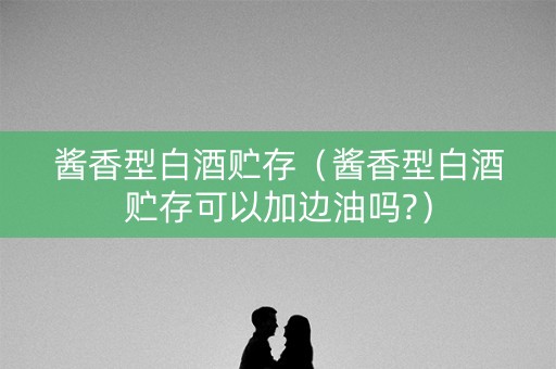 酱香型白酒贮存（酱香型白酒贮存可以加边油吗?）