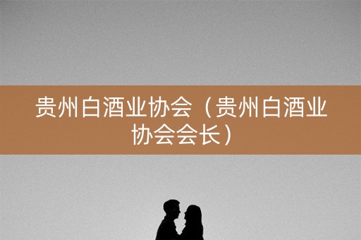 贵州白酒业协会（贵州白酒业协会会长）