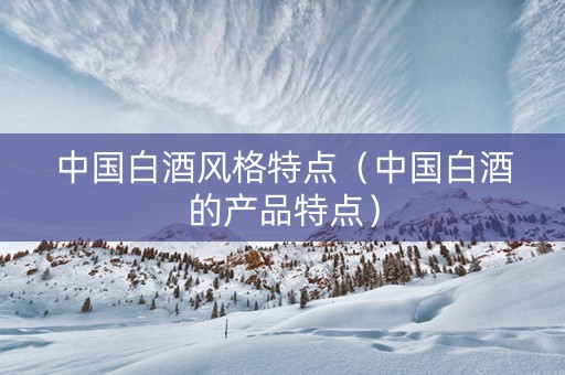 中国白酒风格特点（中国白酒的产品特点）