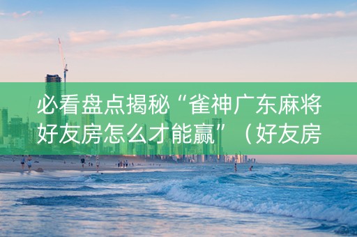 必看盘点揭秘“雀神广东麻将好友房怎么才能赢”（好友房怎么才能赢)