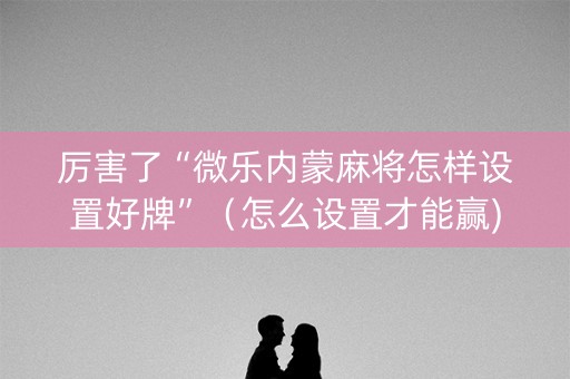厉害了“微乐内蒙麻将怎样设置好牌”（怎么设置才能赢)