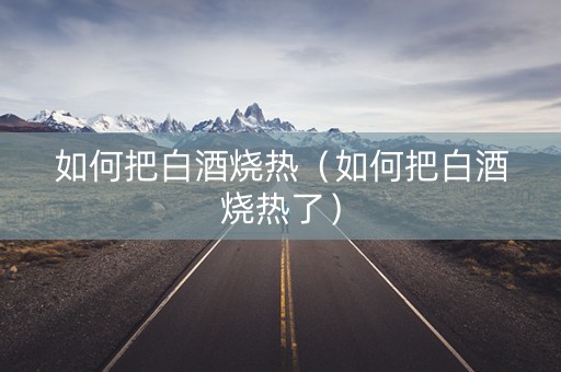 如何把白酒烧热（如何把白酒烧热了）
