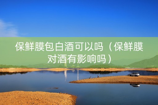 保鲜膜包白酒可以吗（保鲜膜对酒有影响吗）