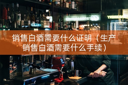 销售白酒需要什么证明（生产销售白酒需要什么手续）