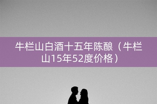 牛栏山白酒十五年陈酿（牛栏山15年52度价格）