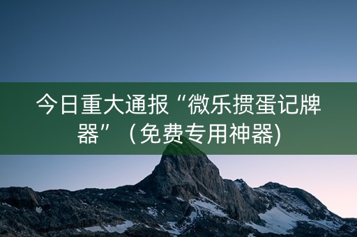 今日重大通报“微乐掼蛋记牌器”（免费专用神器)