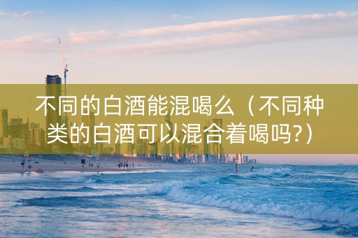 不同的白酒能混喝么（不同种类的白酒可以混合着喝吗?）