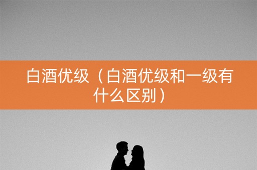 白酒优级（白酒优级和一级有什么区别）