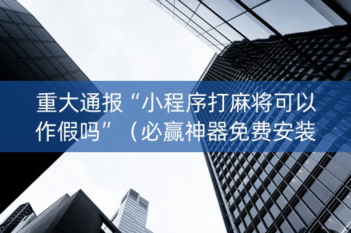 重大通报“小程序打麻将可以作假吗”（必赢神器免费安装)