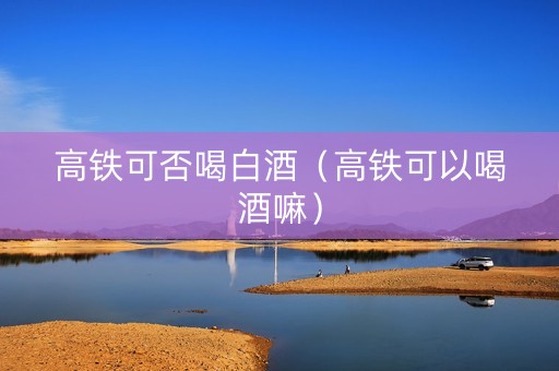高铁可否喝白酒（高铁可以喝酒嘛）