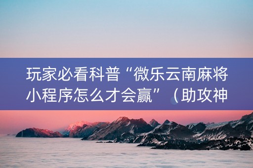 玩家必看科普“微乐云南麻将小程序怎么才会赢”（助攻神器)