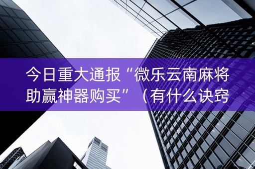 今日重大通报“微乐云南麻将助赢神器购买”（有什么诀窍)