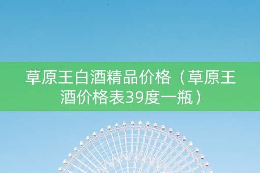 草原王白酒精品价格(草原王酒价格表39度一瓶) 草原王白酒精品价格(草原王酒价格表39度一瓶)