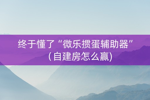 终于懂了“微乐掼蛋辅助器”（自建房怎么赢)