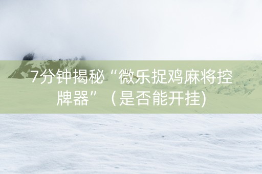 7分钟揭秘“微乐捉鸡麻将控牌器”（是否能开挂)