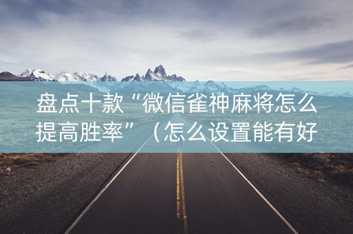 盘点十款“微信雀神麻将怎么提高胜率”（怎么设置能有好牌)