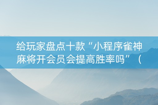 给玩家盘点十款“小程序雀神麻将开会员会提高胜率吗”（控牌神器)