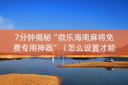 7分钟揭秘“微乐海南麻将免费专用神器”（怎么设置才能赢)