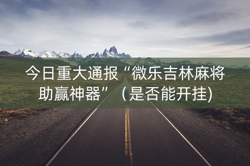 今日重大通报“微乐吉林麻将助赢神器”（是否能开挂)