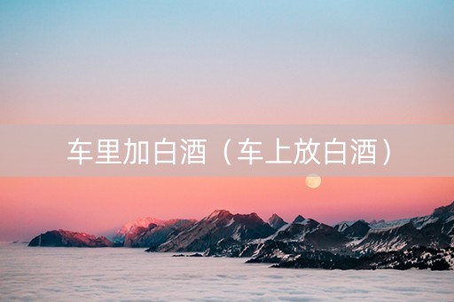 车里加白酒（车上放白酒）