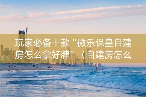 玩家必备十款“微乐保皇自建房怎么拿好牌”（自建房怎么拿好牌)
