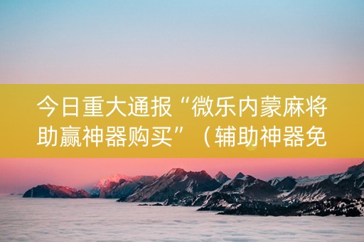 今日重大通报“微乐内蒙麻将助赢神器购买”（辅助神器免费)