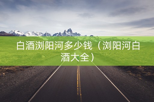 白酒浏阳河多少钱（浏阳河白酒大全）