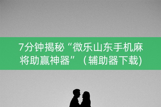 7分钟揭秘“微乐山东手机麻将助赢神器”（辅助器下载)