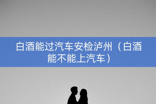 白酒能过汽车安检泸州（白酒能不能上汽车）