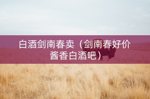 白酒剑南春卖（剑南春好价 酱香白酒吧）