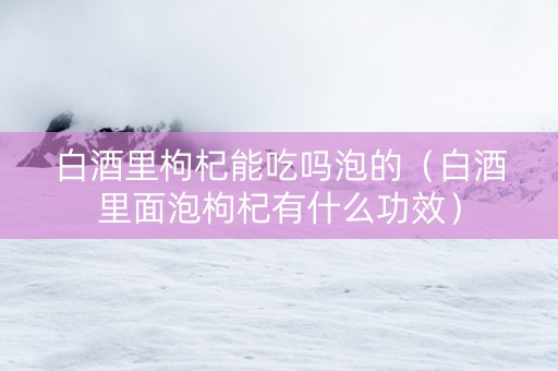白酒里枸杞能吃吗泡的（白酒里面泡枸杞有什么功效）