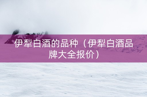 伊犁白酒的品种（伊犁白酒品牌大全报价）