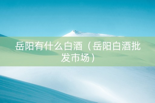 岳阳有什么白酒（岳阳白酒批发市场）