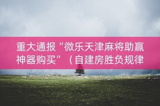 重大通报“微乐天津麻将助赢神器购买”（自建房胜负规律)