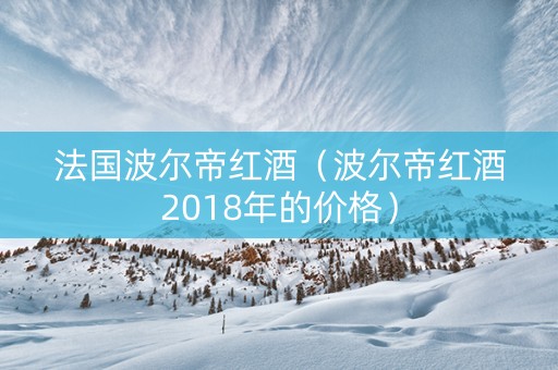 法国波尔帝红酒（波尔帝红酒2018年的价格）