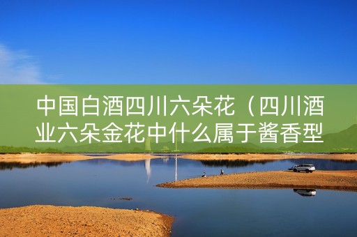 中国白酒四川六朵花（四川酒业六朵金花中什么属于酱香型白酒）
