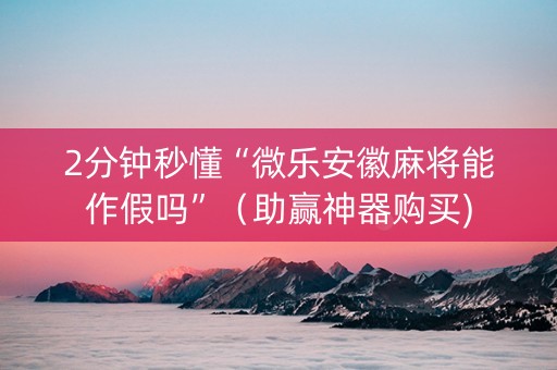 2分钟秒懂“微乐安徽麻将能作假吗”（助赢神器购买)
